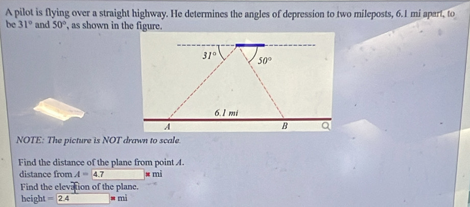 A pilot is flying over a straight highway. He determines the angles of depression to two mileposts, 6.1 mi apart, to
be 31° and 50° , as shown in the figure.
NOTE: The picture is NOT drawn to scale.
Find the distance of the plane from point A.
distance from A=4.7 s mi
Find the elevation of the plane.
height =2.4 # mì