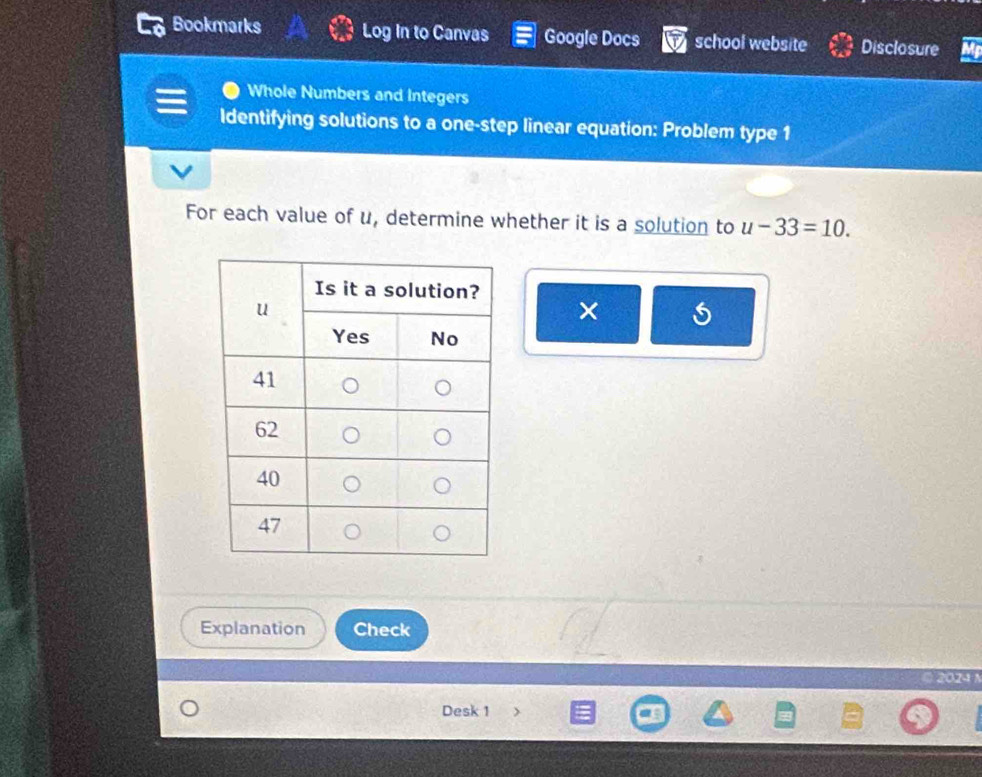 Bookmarks Log in to Canvas Google Docs school website Disclosure 
Whole Numbers and Integers 
Identifying solutions to a one-step linear equation: Problem type 1 
For each value of u, determine whether it is a solution to u-33=10. 
× 
Explanation Check 
© 2024 N 
Desk 1