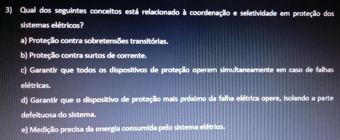 Qual dos seguintes conceitos está relacionado à coordenação e seletividade em proteção dos
sistemas elétricos?
a) Proteção contra sobretensões transitórias.
b) Proteção contra surtos de corrente.
c) Garantir que todos os dispositivos de proteção operem simultaneamente em caso de falhas
elétricas.
d) Garantir que o dispositivo de proteção mais próximo da falha elétrica opere, isolando a parte
defeituosa do sistema.
e) Medição precisa da energia consumida pelo sistema elétrico.