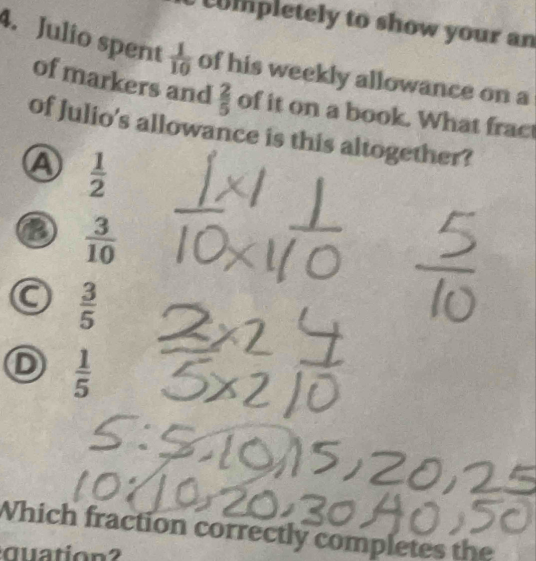 mpletely to show your an
4. Julio spent  1/10  of his weekly allowance on a
of markers and  2/5  of it on a book. What fract
of Julio's allowance is this altogether?
A  1/2 
②  3/10 
C  3/5 
D  1/5 
Which fraction correctly completes the
quation?