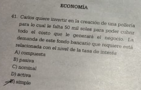 ECONOMÍA
41. Carlos quiere invertir en la creación de una pollería
para lo cual le falta 50 mil soles para poder cubrir
todo el costo que le generará el negocio. La
demanda de este fondo bancario que requiere está
relacionada con el nivel de la tasa de interés
A) compuesta
B) pasiva
C) nominal
D) activa
E) simple