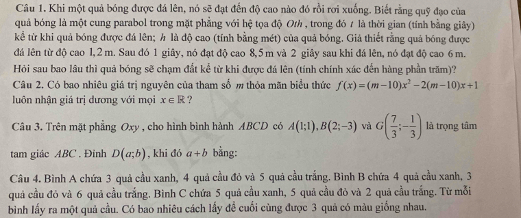 Khi một quả bóng được đá lên, nó sẽ đạt đến độ cao nào đó rồi rơi xuống. Biết rằng quỹ đạo của
quả bóng là một cung parabol trong mặt phẳng với hệ tọa độ Oth , trong đó 1 là thời gian (tính bằng giây)
kể từ khi quả bóng được đá lên; h là độ cao (tính bằng mét) của quả bóng. Giả thiết rằng quả bóng được
đá lên từ độ cao 1,2 m. Sau đó 1 giây, nó đạt độ cao 8,5 m và 2 giây sau khi đá lên, nó đạt độ cao 6 m.
Hỏi sau bao lâu thì quả bóng sẽ chạm đất kể từ khi được đá lên (tính chính xác đến hàng phần trăm)?
Câu 2. Có bao nhiêu giá trị nguyên của tham số m thỏa mãn biểu thức f(x)=(m-10)x^2-2(m-10)x+1
luôn nhận giá trị dương với mọi x∈ R ?
Câu 3. Trên mặt phẳng Oxy , cho hình bình hành ABCD có A(1;1),B(2;-3) và G( 7/3 ;- 1/3 ) là trọng tâm
tam giác ABC . Đinh D(a;b) , khi đó a+b bằng:
Câu 4. Bình A chứa 3 quả cầu xanh, 4 quả cầu đỏ và 5 quả cầu trắng. Bình B chứa 4 quả cầu xanh, 3
quả cầu đỏ và 6 quả cầu trắng. Bình C chứa 5 quả cầu xanh, 5 quả cầu đỏ và 2 quả cầu trắng. Từ mỗi
bình lấy ra một quả cầu. Có bao nhiêu cách lấy để cuối cùng được 3 quả có màu giống nhau.