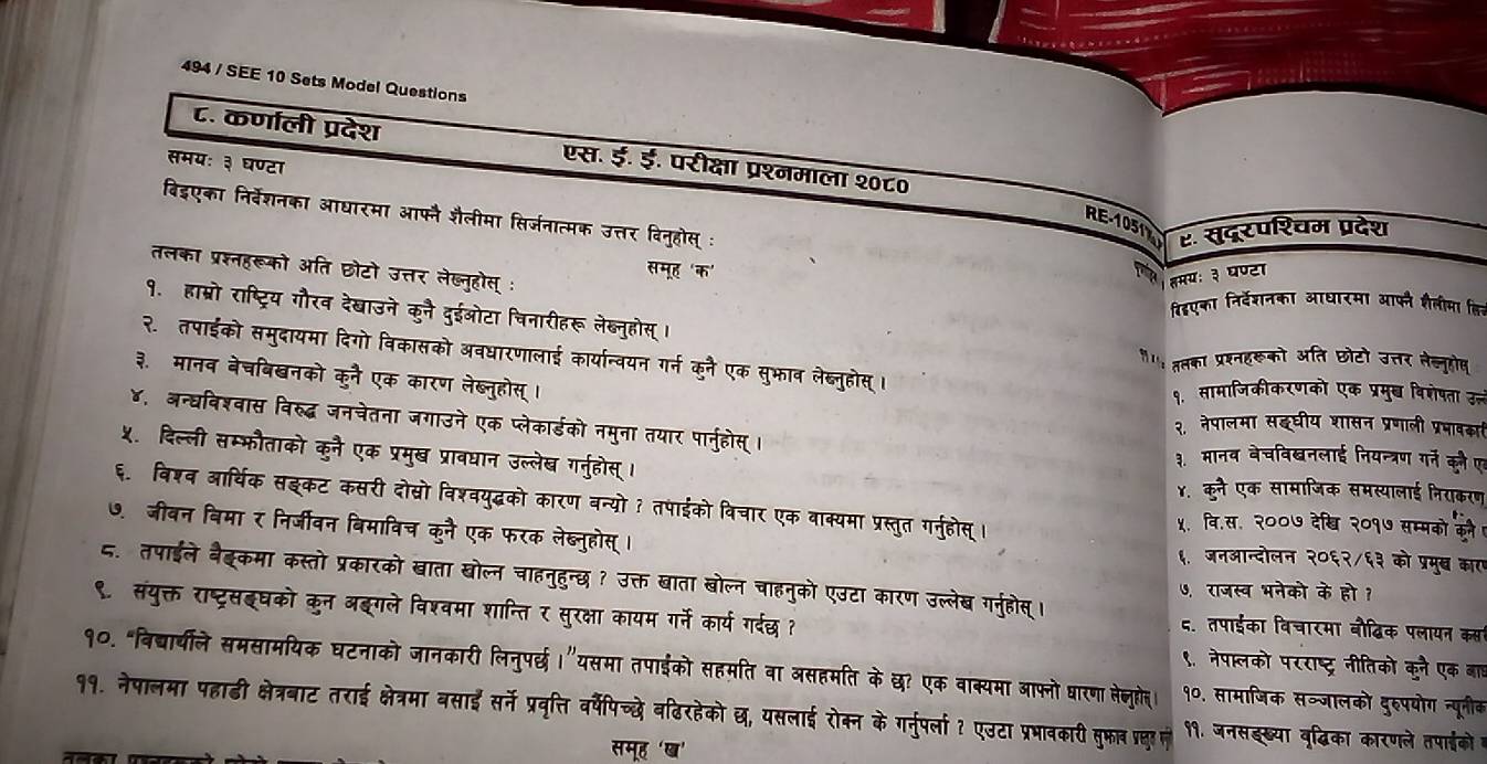 494 / SEE 10 Sets Model Questions
८. कर्णाली प्रदेश एस. ई. ई. परीक्षा प्रश्नमाला २०८०
समयः ३ घण्टा
बिइएका निर्वेशनका आधारमा आफ्नै शैलीमा सिर्जनात्मक उत्तर विनुहोस् ः
RE-1051% ह. सुदूरपश्चम प्रदेश
समह 'क'
तलका प्रश्नहरूको अति छोटो उत्तर लेब्नुहोस् :
१त तमयः ३ घण्टा
विदएका निर्देशनका आधारमा आफनै शैलीमा हिन
१. हाम्रो राष्ट्रिय गौरव देखाउने कुनै दुईओटा चिनारीहरू लेब्नुहोस् ।
२. तपाईको समुदायमा दिगो विकासको अवधारणालाई कार्यान्वयन गर्न कुनै एक सुभाव लेब्नुहोस् ।
ग ततका प्रश्नहरूको अति छोटो उत्तर तेल्नुहोष
३. मानव बेचबिखनको कुनै एक कारण लेब्नुहोस् ।
१. सामाजिकीकरणको एक प्रमुष विशेपता उन्लं
४, अन्घविश्वास विरुद्ध जनचेतना जगाउने एक प्लेकार्डको नमुना तयार पार्नुहोस् ।
२. नेपालमा सइघीय शासन प्रणाली प्रभावका
५. दिल्ली सम्फौताको कुनै एक प्रमुख प्रावधान उल्लेख गनुहोस् ।
३. मानव बेचविखनलाई नियन्त्रण गर्न कून ए
४. कुने एक सामाजिक समस्यालाई निराकरण
६. विशव आर्थिक सइकट कसरी दोस्ो विश्वयुद्धको कारण बन्यो? तपाईको विचार एक बाक्यमा प्रस्तुत गर्नुहोस् ।
५. वि.स. २००७ देखि २०१७ सम्मको कने
७. जीवन बिमा र निर्जीवन बिमाविच कुनै एक फरक लेब्नुहोस् । ६. जनआन्दोलन २०६२/६३ को प्रमुख् कारए
८. तपाईले बैब्कमा कस्तो प्रकारको खाता खोल्न चाहनुहुन्छ ? उक्त खाता बोल्न चाहनुको एउटा कारण उल्लेख गरनुहोस्।
७. राजस्व भनेको के हो ?
९. संयुक्त राष्ट्रसइघको कुन अइगले विश्वमा शान्ति र सुरक्षा कायम गर्ने कार्य गर्दछ ?
८. तपाईका विचारमा बौद्िक पलायन कसा
१०. "विद्ार्चीले समसामयिक घटनाको जानकारी लिनुपर्छ।”यसमा तपाईको सहमति वा असहमति के छ? एक वाक्यमा आफ्नो घारणा लेज्जुहेत। ९. नेपालको परराष्ट्र नीतिको कुनै एक बाह
१०. सामाजिक सञ्जालको दुरुपयोग न्यूनीब
११. नेपालमा पहाढी क्षेत्रबाट तराई क्षत्रमा बसाई सर्ने प्रवृत्ति वर्षपिच्छे वढिरहेको छ, यसलाई रोक्न के गर्नुपर्ला ? एउटा प्रभावकाी सुफरा पल्लुा ल . जनसइख्या वुद्धिका कारणले तपाइको 
समूह 'ख'