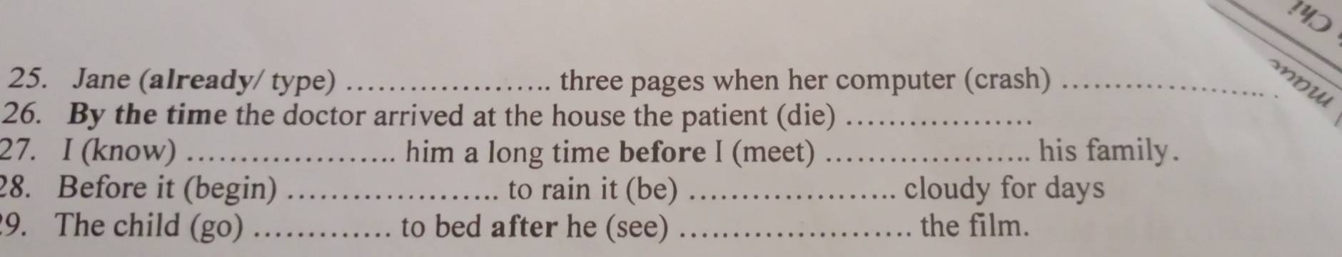 !40 
25. Jane (already/ type) _three pages when her computer (crash) _mow 
26. By the time the doctor arrived at the house the patient (die)_ 
27. I (know) _him a long time before I (meet) _his family . 
28. Before it (begin) _to rain it (be) _cloudy for days 
9. The child (go) _to bed after he (see) _the film.