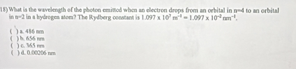 18)What is the wavelength of the photon emittcd whcn an electron drops from an orbital in n=4 to an orbital
in n=2 in a hydrogen atom? The Rydberg constant is 1.097* 10^7m^(-1)=1.097* 10^(-2)nm^(-1). 
( ) a. 486 nm
 ) b. 656 nm
( ) c. 365 nm
 ) d. 0.00206 nm