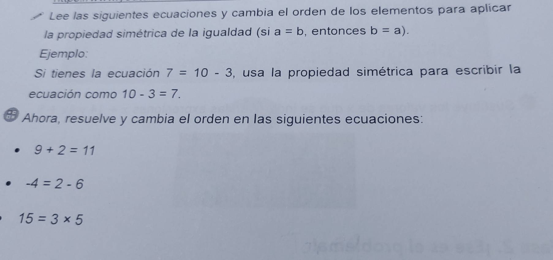 Lee las siguientes ecuaciones y cambia el orden de los elementos para aplicar 
la propiedad simétrica de la igualdad (si a=b , entonces b=a). 
Ejemplo: 
Si tienes la ecuación 7=10-3 , usa la propiedad simétrica para escribir la 
ecuación como 10-3=7. 
# Ahora, resuelve y cambia el orden en las siguientes ecuaciones:
9+2=11
-4=2-6
15=3* 5