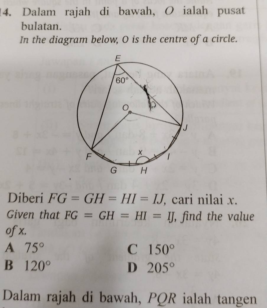 Dalam rajah di bawah, O ialah pusat
bulatan.
In the diagram below, O is the centre of a circle.
Diberi FG=GH=HI=IJ , cari nilai x.
Given that FG=GH=HI=IJ , find the value
ofx.
A 75°
C 150°
B 120°
D 205°
Dalam rajah di bawah, PQR ialah tangen