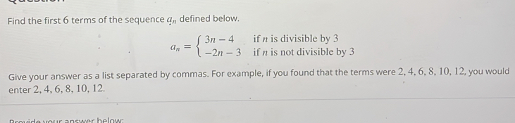 Find the first 6 terms of the sequence a_n defined below. 
if n is divisible by 3
a_n=beginarrayl 3n-4 -2n-3endarray. if n is not divisible by 3
Give your answer as a list separated by commas. For example, if you found that the terms were 2, 4, 6, 8, 10, 12, you would 
enter 2, 4, 6, 8, 10, 12. 
answer helow