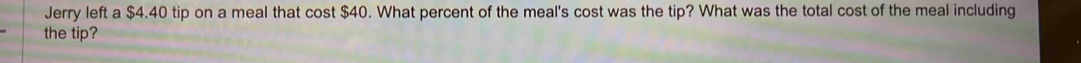 Jerry left a $4.40 tip on a meal that cost $40. What percent of the meal's cost was the tip? What was the total cost of the meal including 
the tip?