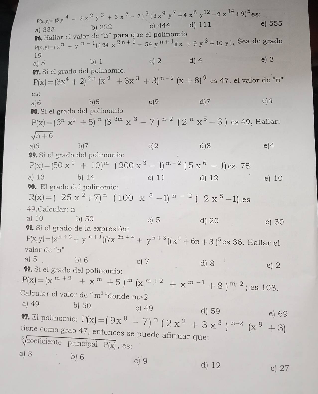 P(x,y)=(5y^4-2x^2y^3+3x^7-7)^3(3x^9y^7+4x^6y^(12)-2x^(14)+9)^5 es:
a) 333 b) 222 c) 444 d) 111
e) 555
•6. Hallar el valor de “n” para que el polinomio
P(x,y)=(x^n+y^(n-1))(24x^(2n+1)-54y^(n+1))(x+9y^3+10y) , Sea de grado
19
a) 5 b) 1 c) 2 d) 4 e) 3
87. Si el grado del polinomio.
P(x)=(3x^4+2)^2n(x^2+3x^3+3)^n-2(x+8)^9 es 47, el valor de “n”
es:
a)6 b)5 c)9 d)7 e)4
§. Si el grado del polinomio
P(x)=(3^nx^2+5)^n(3^(3m)x^3-7)^n-2(2^nx^5-3) es 49. Hallar:
sqrt(n+6)
a)6 b)7 c)2 d)8 e)4
89. Si el grado del polinomio:
P(x)=(50x^2+10)^m(200x^3-1)^m-2(5x^6-1) es 75
a) 13 b) 14 c) 11 d) 12 e) 10
90. El grado del polinomio:
R(x)=(25x^2+7)^n(100x^3-1)^n-2(2x^5-1) ,es
49.Calcular: n
a) 10 b) 50 c) 5 d) 20
e) 30
91. Si el grado de la expresión:
P(x,y)=(x^(n+2)+y^(n+1))(7x^(3n+4)+y^(n+3))(x^2+6n+3)^5 es 36. Hallar el
valor de “n”
a) 5 b) 6 c) 7
d) 8 e) 2
92. Si el grado del polinomio:
P(x)=(x^(m+2)+x^m+5)^m(x^(m+2)+x^(m-1)+8)^m-2; es 108.
Calcular el valor de “ m^2 "donde m>2
a) 49 b) 50
c) 49 d) 59
e) 69
93. El polinomio: P(x)=(9x^8-7)^n(2x^2+3x^3)^n-2(x^9+3)
tiene como grao 47, entonces se puede afirmar que:
sqrt[5](coeficiente) principal overline P(x) ,es:
a) 3 b) 6 c) 9
d) 12
e) 27