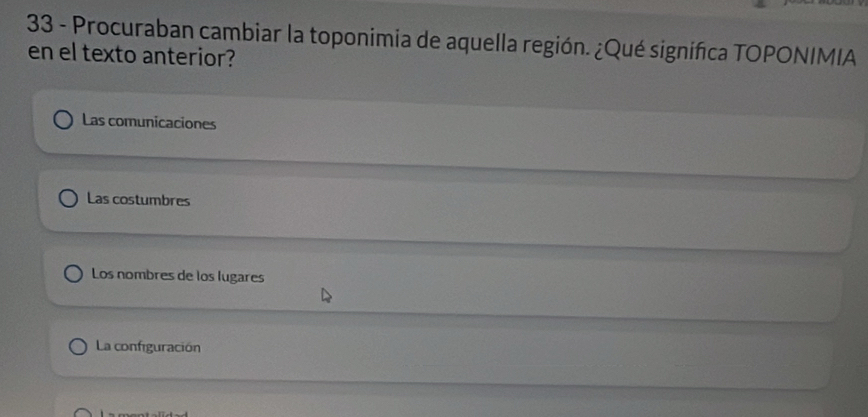 Procuraban cambiar la toponimia de aquella región. ¿Qué signifca TOPONIMIA
en el texto anterior?
Las comunicaciones
Las costumbres
Los nombres de los lugares
La configuración