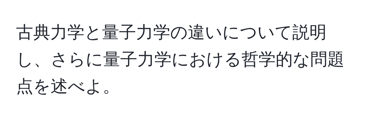 古典力学と量子力学の違いについて説明し、さらに量子力学における哲学的な問題点を述べよ。