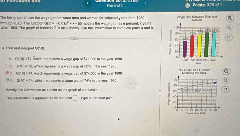 or r u n ctions a n d Quostion 20, 2.1.103
Part 2 of 3 Points: 0.75 of 1
The bar graph shows the wage gap between men and women for selected years from 1980
through 2020. The function G(x)=-0.01x^2+x+65 models the wage gap, as a percent, x years
after 1980. The graph of function G is also shown. Use this information to complete parts a and b. 
a. Find and interpret G(10).
A. G(10)=72 , which represents a wage gap of $72,000 in the year 1990.
G(10)=72 , which represents a wage gap of 72% in the year 1990.
The Graph of a Function
G(10)=74 , which represents a wage gap of $74,000 in the year 1990. Modeling the Data
D. G(10)=74 , which represents a wage gap of 74% in the year 1990.
100
80 -
ldentify this information as a point on the graph of the function. C
60
+ , 66
This information is represented by the point □ (Type an ordered pair.)
5 20
40
0
6 10 (5 20 25 3 35 40
Years after 1 0 (0().