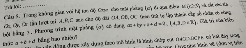 Trả lời: 
Câu 5. Trong không gian với hệ tọa độ Oxyz cho mặt phẳng (α) đi qua điểm M(1;2;3) và cắt các tia
Ox, Oy, Oz lần lượt tại A, B, C sao cho độ dài OA, OB, OC theo thứ tự lập thành cấp số nhân có công 
bội bằng 3. Phương trình mặt phẳng (α) có dạng ax+by+z+d=0, (A,B,D∈ R). Giá trị của biểu 
thức a+b+d bằng bao nhiêu? 
d ân động được xây dựng theo mô hình là hình chóp cụt OAGD. BCFE có hai đáy song 
truc Qxyz như hình vẽ (đơn vị trên