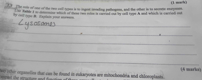 1.3 The role of one of the two cell types is to ingest invading pathogens, and the other is to secrete enzymes. 
Use Table 1 to determine which of these two roles is carried out by cell type A and which is carried out 
by cell type B. Explain your answers. 
_ 
_ 
_ 
_ 
_ 
(4 marks) 
wo other organelles that can be found in eukaryotes are mitochondria and chloroplasts. 
ontrast the structure and function c