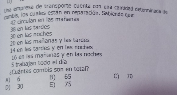 DJ
Una empresa de transporte cuenta con una cantidad determinada de
combis, los cuales están en reparación. Sabiendo que:
42 circulan en las mañanas
38 en las tardes
30 en las noches
20 en las mañanas y las tardes
14 en las tardes y en las noches
16 en las mañanas y en las noches
5 trabajan todo el día
¿Cuántas combis son en total?
A) 6 B) 65
C) 70
D) 30 E) 75