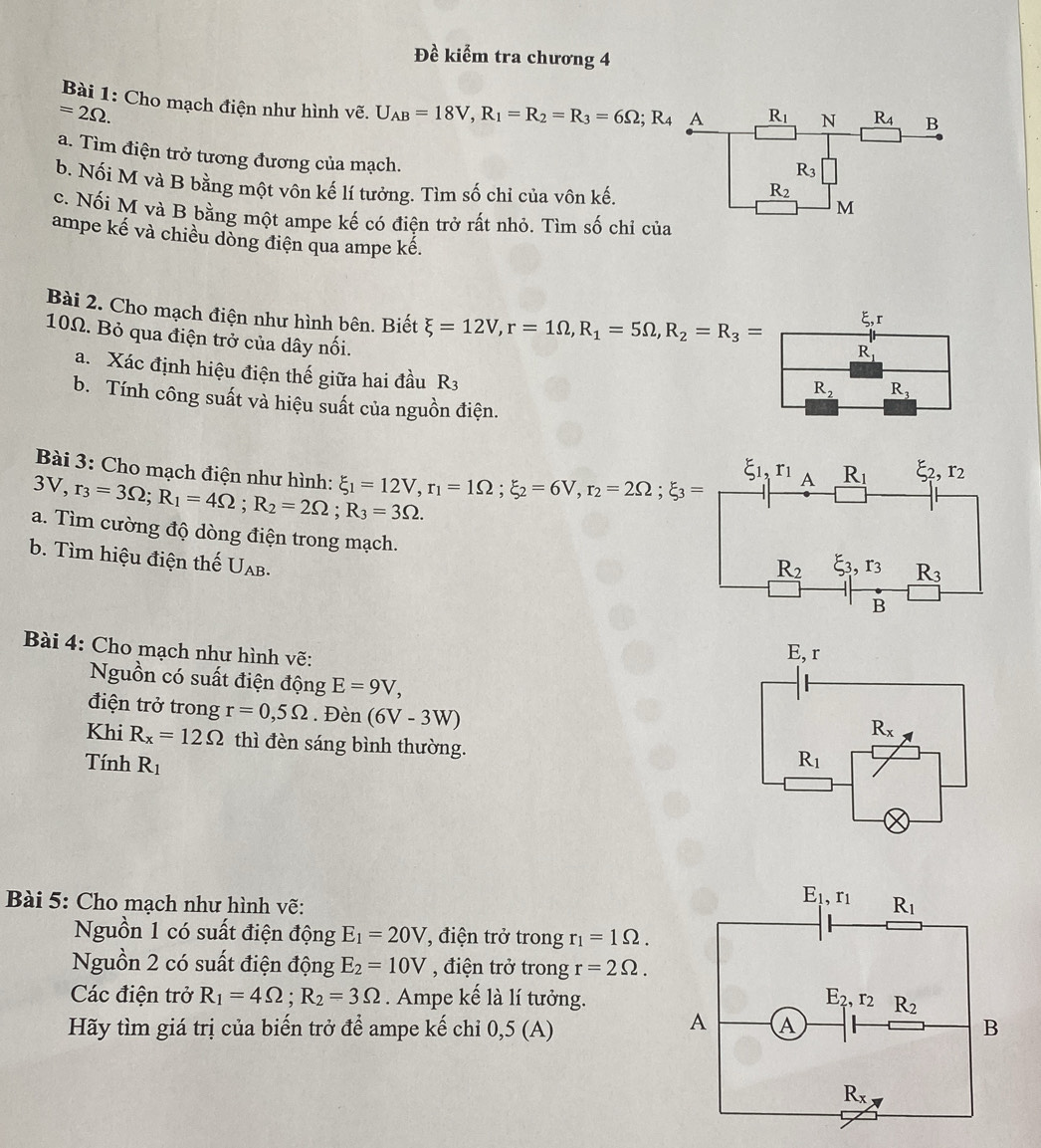 Đề kiểm tra chương 4
Bài 1: Cho mạch điện như hình vẽ. U_AB=18V,R_1=R_2=R_3=6Omega ;R_4 A R_1 N R_4 B
=2Omega .
a. Tìm điện trở tương đương của mạch.
R_3
b. Nối M và B bằng một vôn kế lí tưởng. Tìm số chỉ của vôn kế.
R_2
M
c. Nối M và B bằng một ampe kế có điện trở rất nhỏ. Tìm số chỉ của
ampe kế và chiều dòng điện qua ampe kế.
Bài 2. Cho mạch điện như hình bên. Biết xi =12V,r=1Omega ,R_1=5Omega ,R_2=R_3=
c r
10Ω. Bỏ qua điện trở của dây nối.
R_1
a. Xác định hiệu điện thế giữa hai đầu R_3
R_2 R_3
b. Tính công suất và hiệu suất của nguồn điện.
Bài 3: Cho mạch điện như hình:
3V,r_3=3Omega ;R_1=4Omega ;R_2=2Omega ;R_3=3Omega . xi _1=12V,r_1=1Omega ;xi _2=6V,r_2=2Omega ;xi _3=
a. Tìm cường độ dòng điện trong mạch.
b. Tìm hiệu điện thế U_AB.
Bài 4: Cho mạch như hình vẽ:
Nguồn có suất điện động E=9V,
điện trở trong r=0,5Omega. Đèn (6V-3W)
Khi R_x=12Omega thì đèn sáng bình thường.
Tính R_1
Bài 5: Cho mạch như hình vẽ: 
Nguồn 1 có suất điện động E_1=20V 7 , điện trở trong r_1=1Omega .
Nguồn 2 có suất điện động E_2=10V , điện trở trong r=2Omega .
Các điện trở R_1=4Omega ;R_2=3Omega. Ampe kế là lí tưởng.
Hãy tìm giá trị của biến trở để ampe kế chỉ 0,5 (A)