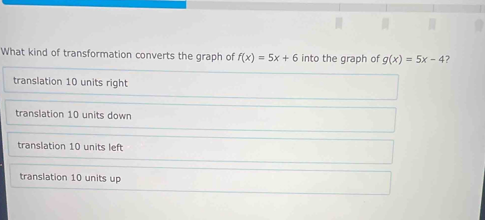 What kind of transformation converts the graph of f(x)=5x+6 into the graph of g(x)=5x-4 ?
translation 10 units right
translation 10 units down
translation 10 units left
translation 10 units up