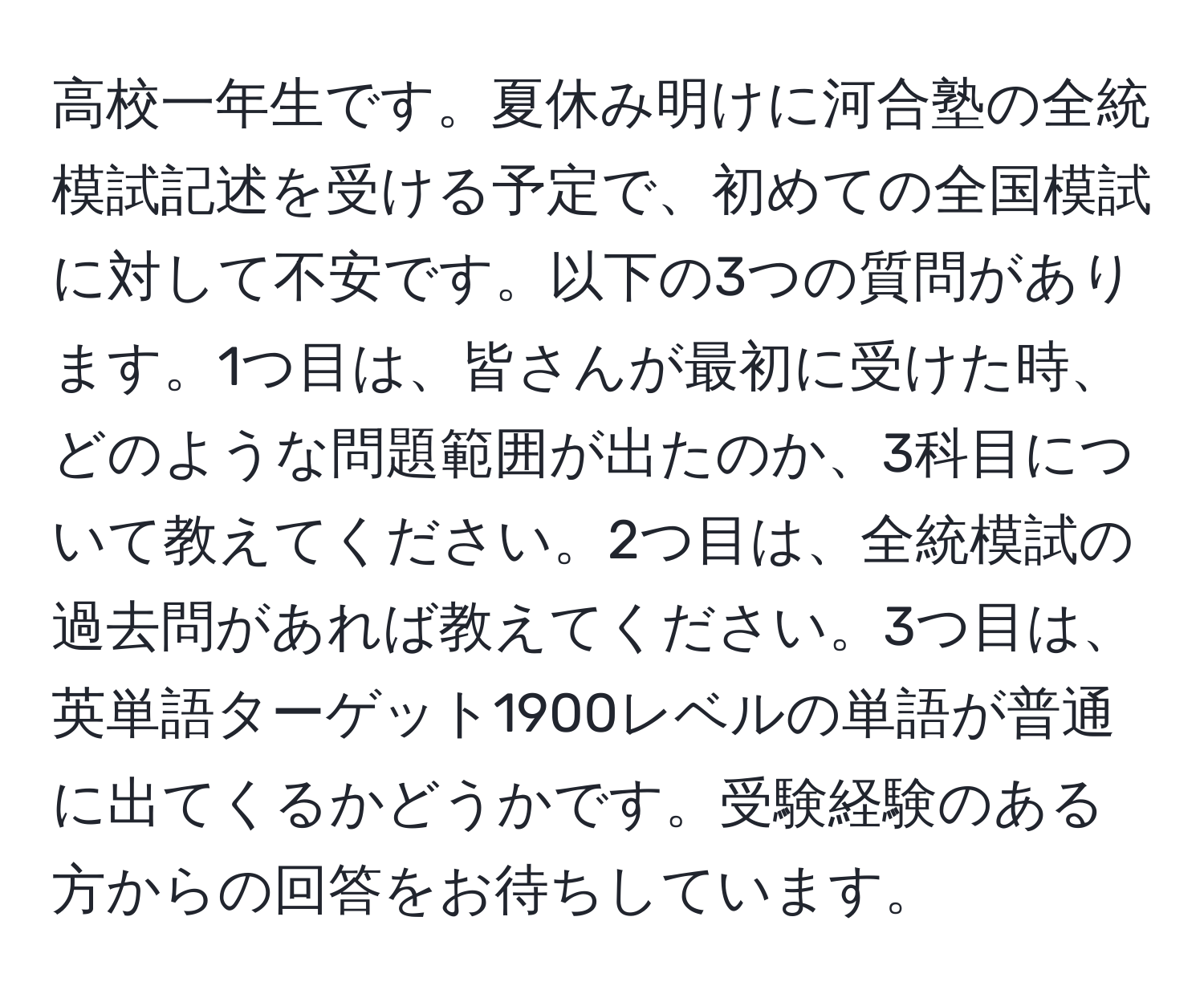 高校一年生です。夏休み明けに河合塾の全統模試記述を受ける予定で、初めての全国模試に対して不安です。以下の3つの質問があります。1つ目は、皆さんが最初に受けた時、どのような問題範囲が出たのか、3科目について教えてください。2つ目は、全統模試の過去問があれば教えてください。3つ目は、英単語ターゲット1900レベルの単語が普通に出てくるかどうかです。受験経験のある方からの回答をお待ちしています。