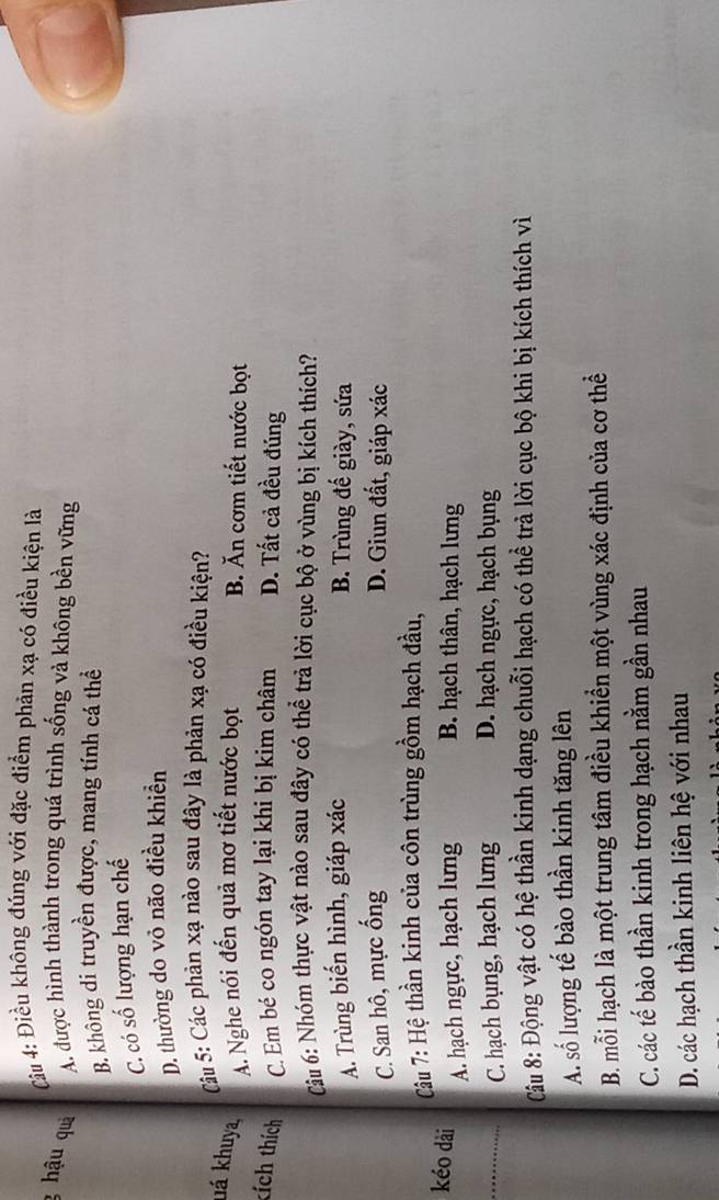 Cu 4: Điều không đúng với đặc điểm phản xạ có điều kiện là
g hậu quả A. được hình thành trong quá trình sống và không bền vững
B. không di truyền được, mang tính cá thể
C. có số lượng hạn chế
D. thường do vỏ não điều khiển
Câu 5: Các phản xạ nào sau đây là phản xạ có điều kiện?
há khuya, A. Nghe nói đến quả mơ tiết nước bọt B. Ăn cơm tiết nước bọt
kích thích C. Em bé co ngón tay lại khi bị kim châm D. Tất cả đều đúng
Câu 6: Nhóm thực vật nào sau đây có thể trả lời cục bộ ở vùng bị kích thích?
A. Trùng biến hình, giáp xác B. Trùng đế giày, sứa
C. San hô, mực ống D. Giun đất, giáp xác
Câu 7: Hệ thần kinh của côn trùng gồm hạch đầu,
kéo dài
A. hạch ngực, hạch lưng B. hạch thân, hạch lưng
_C. hạch bụng, hạch lưng D. hạch ngực, hạch bụng
Câu 8: Động vật có hệ thần kinh dạng chuỗi hạch có thể trả lời cục bộ khi bị kích thích vì
A. số lượng tế bào thần kinh tăng lên
B. mỗi hạch là một trung tâm điều khiển một vùng xác định của cơ thể
C. các tế bào thần kinh trong hạch nằm gần nhau
D. các hạch thần kinh liên hệ với nhau