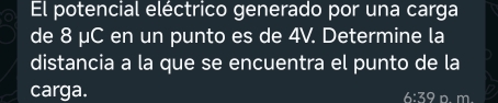 El potencial eléctrico generado por una carga 
de 8 μC en un punto es de 4V. Determine la 
distancia a la que se encuentra el punto de la 
carga.
6:39 D. m.