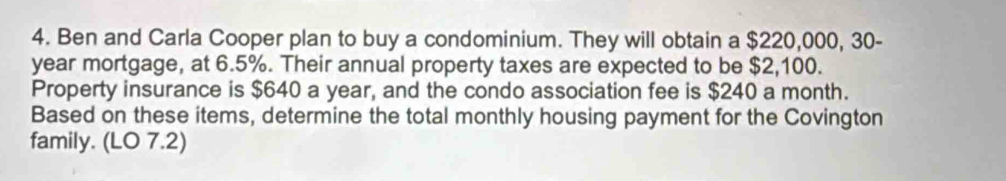 Ben and Carla Cooper plan to buy a condominium. They will obtain a $220,000, 30-
year mortgage, at 6.5%. Their annual property taxes are expected to be $2,100. 
Property insurance is $640 a year, and the condo association fee is $240 a month. 
Based on these items, determine the total monthly housing payment for the Covington 
family. (LO 7.2)