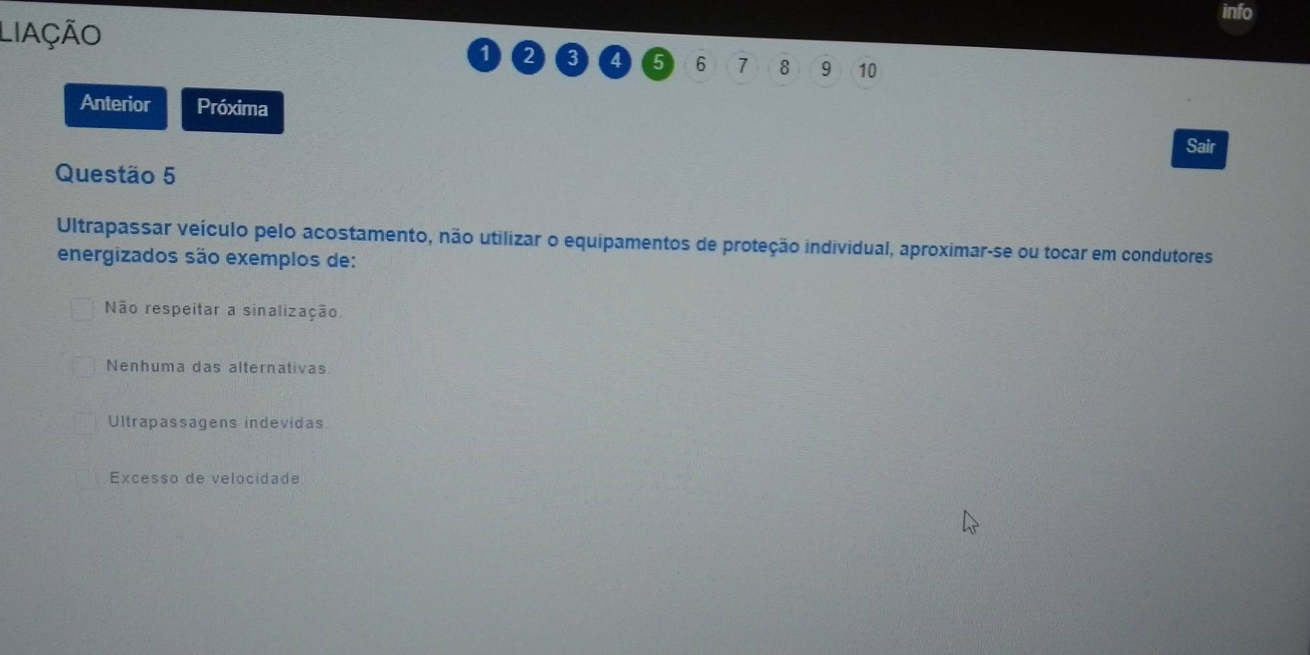 info
LiAçãO
1 2 3 4 5 6 7 8 9 10
Anterior Próxima
Sair
Questão 5
Ultrapassar veículo pelo acostamento, não utilizar o equipamentos de proteção individual, aproximar-se ou tocar em condutores
energizados são exemplos de:
Não respeitar a sinalização.
Nenhuma das alternativas
Ultrapassagens indevidas
Excesso de velocidade