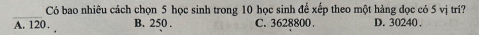 Có bao nhiêu cách chọn 5 học sinh trong 10 học sinh để xếp theo một hàng dọc có 5 vị trí?
_
A. 120. B. 250. C. 3628800. D. 30240.