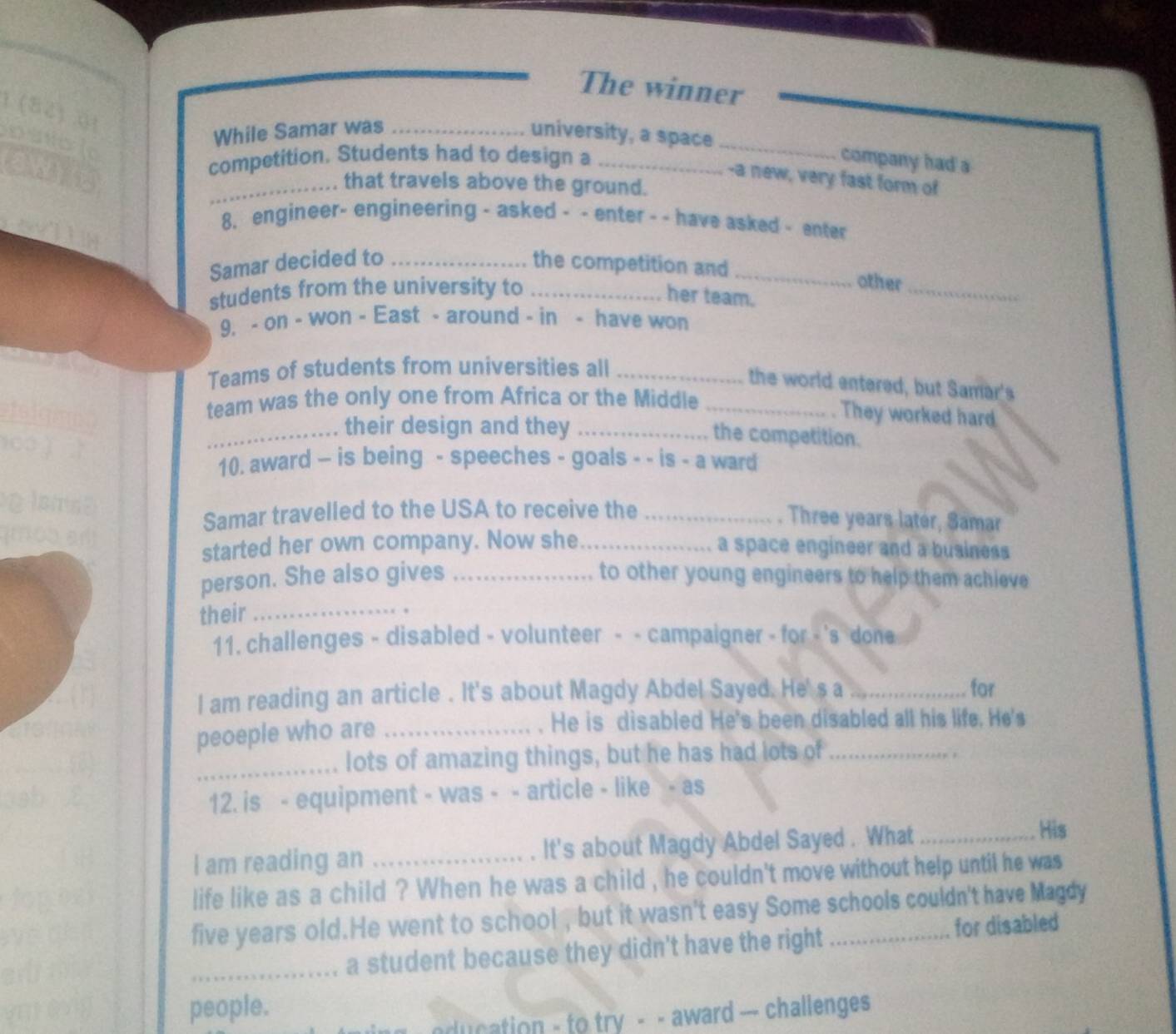 The winner 
_ 
While Samar was _university, a space 
competition. Students had to design a _company had a 
-a new, very fast form of 
_that travels above the ground. 
8. engineer- engineering - asked - - enter - - have asked - enter 
Samar decided to _the competition and_ 
students from the university to_ 
other_ 
her team. 
9. - on - won - East - around - in - have won 
Teams of students from universities all_ 
the world entered, but Samar's 
team was the only one from Africa or the Middle_ 
. They worked hard 
_. their design and they_ 
the competition. 
10. award - is being - speeches - goals - - is - a ward 
Samar travelled to the USA to receive the_ 
. Three years later, Samar 
started her own company. Now she_ a space engineer and a business 
person. She also gives _to other young engineers to help them achieve 
their_ 
11. challenges - disabled - volunteer - - campaigner - for - 's done 
I am reading an article . It's about Magdy Abdel Sayed. He's a _for 
peoeple who are_ 
. He is disabled He's been disabled all his life. He's 
_lots of amazing things, but he has had lots of_ 
. 
12. is - equipment - was - - article - like - as 
I am reading an _. It's about Magdy Abdel Sayed . What_ 
His 
life like as a child ? When he was a child , he couldn't move without help until he was 
five years old. He went to school , but it wasn't easy Some schools couldn't have Magdy 
_a student because they didn't have the right for disabled 
people. 
ducation - to try - - award --- challenges
