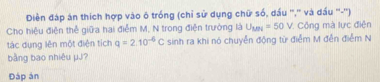 Điền đáp án thích hợp vào ô trống (chỉ sử dụng chữ số, dấu '',' và dấu ''-'') 
Cho hiệu điện thể giữa hai điễm M, N trong điện trường là U_MN=50V * Công mà lực điện 
tác dụng lên một điện tích q=2.10^(-6)C sinh ra khi nó chuyển động từ điểm M đến điểm N
bằng bao nhiêu μJ? 
Đáp án