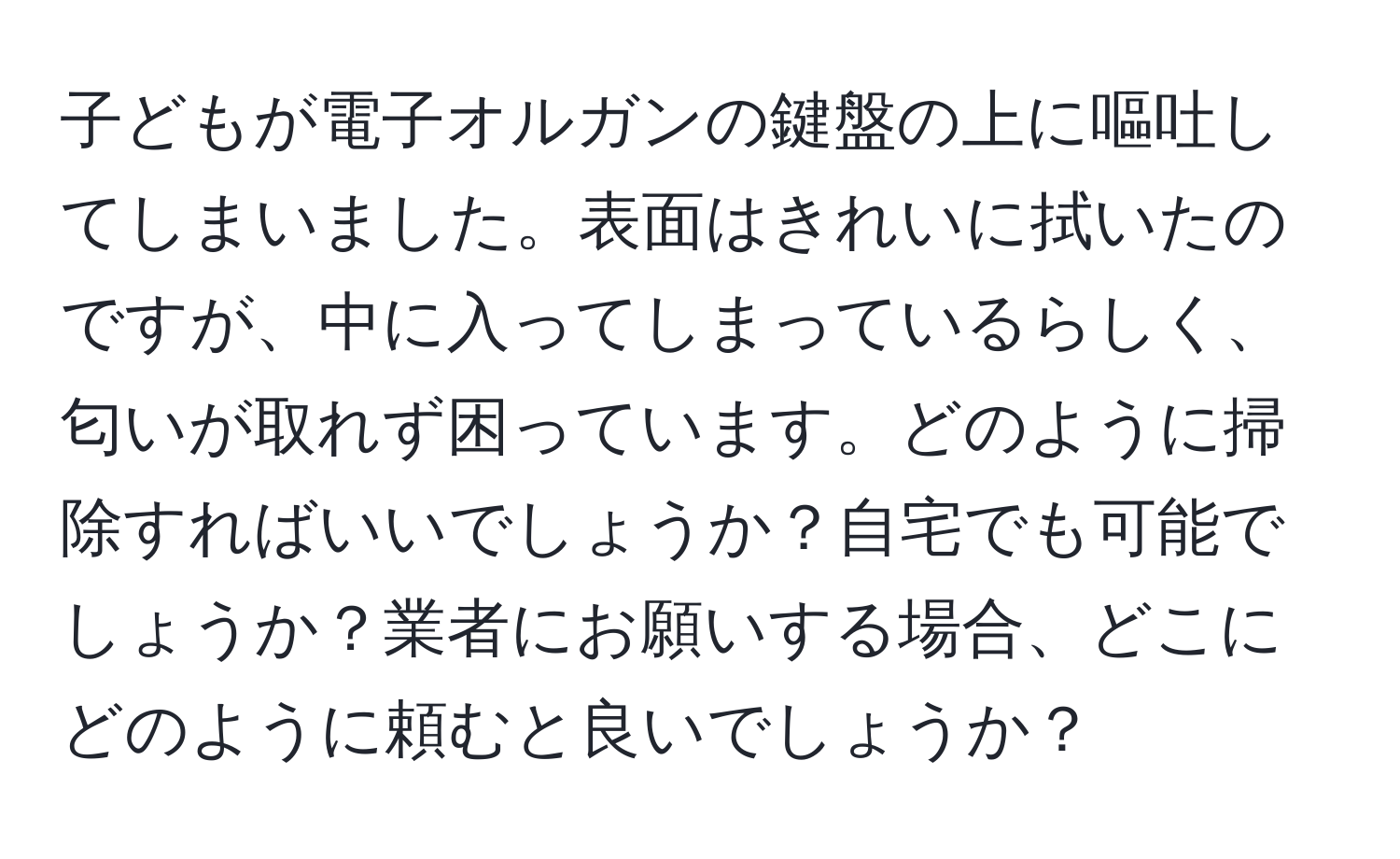 子どもが電子オルガンの鍵盤の上に嘔吐してしまいました。表面はきれいに拭いたのですが、中に入ってしまっているらしく、匂いが取れず困っています。どのように掃除すればいいでしょうか？自宅でも可能でしょうか？業者にお願いする場合、どこにどのように頼むと良いでしょうか？