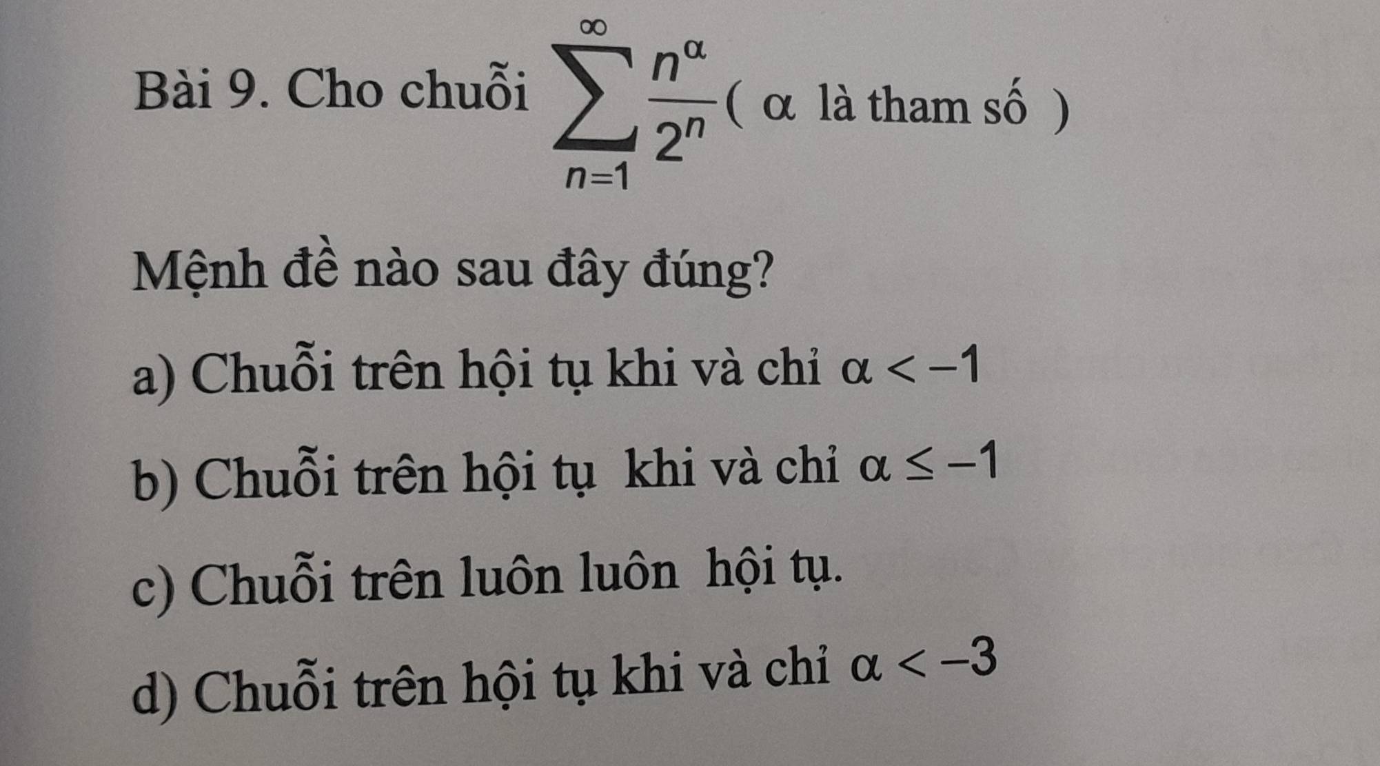 Cho chuỗi sumlimits _(n=1)^(∈fty) n^(alpha)/2^n  ( α là tham số )
Mệnh đề nào sau đây đúng?
a) Chuỗi trên hội tụ khi và chỉ alpha
b) Chuỗi trên hội tụ khi và chỉ alpha ≤ -1
c) Chuỗi trên luôn luôn hội tụ.
d) Chuỗi trên hội tụ khi và chỉ alpha