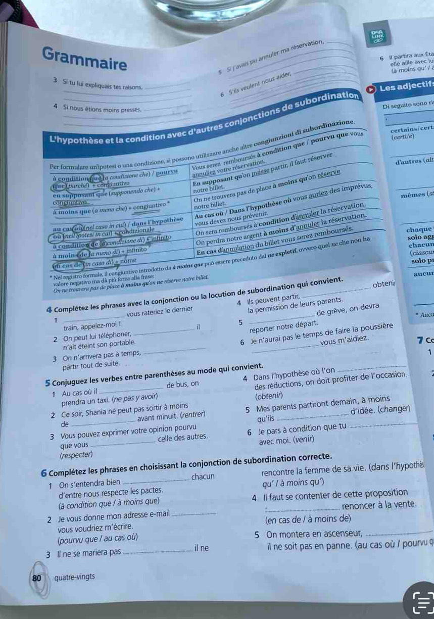 Grammaire
6 Il partira aux Éta
S Si j'avais pu annuler ma réservation,
elle aille avec lu
3. Si tu lui expliquais tes ralsons._
_
(à moins qu' / 
_6 5 ils veulent nous aider,
Les adjectif
4 Si nous étions moins pressés.
Di seguito sono ri
L'hypothèse et la condition avec d'autres conjonctions de subordination
certains/cert
Per formulare unipotesi o una condizione, si possono utilizzare anche altre congiunzioni di subordinazione
Vous serez remboursés à condition que / pourvu que vous
(certi/e)
annuliez votre réservation.
En supposant qu'on puisse partir, il faut réserver
à condition (ue la condisione che) / poursu d'autres (alt
que (purché) - congiuntivo
On ne trouvera pas de place à moins qu'on réserve
en supposant qu'e (supponendo che) + notre billet.
mêmes (st
Au cas où / Dans l'hypothèse où vous auriez des imprévus,
congluntivn 
à moins que (a mena che) + congjuntivo *
notre billet.
On sera remboursés à condition d'annuler la réservation,
vous devez nous prévenir.
au cas où(nel caso in cui) / dans l'hypothèse
On perdra notre argent à moins d'annuler la réservation
ou (nell ipotesi in cui) « condizionale
En cas dannulation du billet vous serez remboursés,
chaque
à condition de (a condisione di) E infinito
chacun
à moin+ de l a meno dí) + infinito
(ciascul
* Nel registro formale, il congiuntivo introdotto da à moins que può essere preceduto dal ne expletif, ovvero quel ne che non ha solo agg
un cas de (ín caso di) - nome
solo p
valore negativo ma dã più forza alla frase:
obteni
On ne trouvera pas de place à moins qu'on ne réserve notre billet.
4 Complétez les phrases avec la conjonction ou la locution de subordination qui convient. _aucur
la permission de leurs parents.
1 _vous rateriez le dernier 4 Ils peuvent partir,
Aucu
train, appelez-moi !
5 de grève, on devra
_it
reporter notre départ.
2 On peut lui téléphoner,
3 On n'arrivera pas à temps,
_
n'ait éteint son portable.
_
6 Je n'aurai pas le temps de faire la poussière
vous m’aidiez. 7 C
partir tout de suite.
5 Conjuguez les verbes entre parenthèses au mode qui convient. _1
1 Au cas où il _de bus, on 4 Dans l'hypothèse où l'on
prendra un taxi. (ne pas y avoir) des réductions, on doit profiter de l'occasion.
2 Ce soir, Shania ne peut pas sortir à moins (obtenir)
de _avant minuit. (rentrer) 5 Mes parents partiront demain, à moins
qu'ils d'idée. (changer)
3 Vous pouvez exprimer votre opinion pourvu 6 Je pars à condition que tu
que vous celle des autres.
(respecter)_ avec moi. (venir)
6 Complétez les phrases en choisissant la conjonction de subordination correcte.
1 On s’entendra bien _chacun rencontre la femme de sa vie. (dans l'hypothès
d’entre nous respecte les pactes qu' / à moins qu')
(à condition que / à moins que) 4 Il faut se contenter de cette proposition
2 Je vous donne mon adresse e-mail __renoncer à la vente.
_
vous voudriez m'écrire. (en cas de / à moins de)
(pourvu que / au cas où) 5 On montera en ascenseur,
il ne
3 Il ne se mariera pas _il ne soit pas en panne. (au cas où / pourvu q
80 quatre-vingts