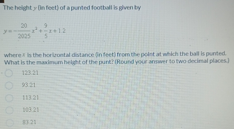 The height y (in feet) of a punted football is given by
y=- 20/2025 x^2+ 9/5 x+1.2
where× is the horizontal distance (in feet) from the point at which the ball is punted.
What is the maximum height of the punt? (Round your answer to two decimal places.)
123.21
93.21
113.21
103.21
83.21