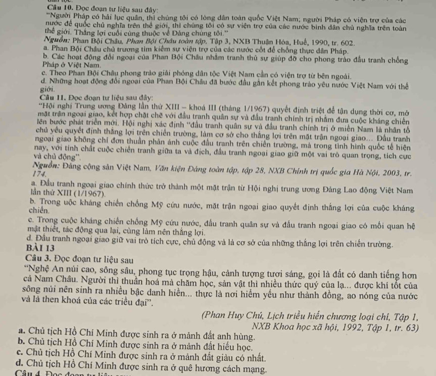 Đọc đoạn tư liệu sau đây:
**Người Pháp có hải lục quân, thì chúng tôi có lòng dân toàn quốc Việt Nam; người Pháp có viện trợ của các
nước để quốc chủ nghĩa trên thể giới, thì chúng tôi có sự viện trợ của các nước bình dân chủ nghĩa trên toàn
thể giới. Thắng lợi cuối cùng thuộc về Đảng chúng tôi.''
Nguồn: Phan Bội Châu, Phan Bội Châu toàn tập, Tập 3, NXB Thuận Hóa, Huế, 1990, tr. 602.
a. Phan Bội Châu chủ trương tìm kiểm sự viện trợ của các nước cốt để chống thực dân Pháp.
b. Các hoạt động đổi ngoại của Phan Bội Châu nhằm tranh thủ sự giúp đỡ cho phong trào đầu tranh chống
Pháp ở Việt Nam.
c. Theo Phan Bội Châu phong trào giải phóng dân tộc Việt Nam cần có viện trợ từ bên ngoài.
d. Những hoạt động đổi ngoại của Phan Bội Châu đã bước đầu gần kết phong trảo yêu nước Việt Nam với thế
giới.
Câu 11. Đọc đoạn tư liệu sau đây:
*Hội nghị Trung ương Đảng lần thứ XIII - khoá III (tháng 1/1967) quyết định triệt để tận dụng thời cơ, mở
mặt trận ngoại giao, kết hợp chặt chē với đầu tranh quân sự và đầu tranh chính trị nhằm đưa cuộc kháng chiến
lên bước phát triển mới. Hội nghị xác định ''đầu tranh quân sự và đầu tranh chính trị ở miền Nam là nhân tố
chủ yếu quyết định thắng lợi trên chiến trường, làm cơ sở cho thắng lợi trên mặt trận ngoại giao... Đấu tranh
ngoại giao không chỉ đơn thuần phản ánh cuộc đầu tranh trên chiến trường, mà trong tình hình quốc tế hiện
nay, với tỉnh chất cuộc chiến tranh giữa ta và địch, đầu tranh ngoại giao giữ một vai trò quan trọng, tích cực
và chủ động''.
Nguồn: Đảng cộng sản Việt Nam, Văn kiện Đảng toàn tập, tập 28, NXB Chính trị quốc gia Hà Nội, 2003, tr.
174.
a. Đầu tranh ngoại giao chính thức trở thành một mặt trận từ Hội nghị trung ương Đảng Lao động Việt Nam
lần thứ XIII (1/1967).
b. Trong uộc kháng chiến chống Mỹ cứu nước, mặt trận ngoại giao quyết định thắng lợi của cuộc kháng
chiến.
c. Trong cuộc kháng chiến chống Mỹ cứu nước, đấu tranh quân sự và đấu tranh ngoại giao có mối quan hệ
mật thiết, tác động qua lại, cùng làm nên thắng lợi.
d. Đầu tranh ngoại giao giữ vai trò tích cực, chủ động và là cơ sở của những thắng lợi trên chiến trường.
bài 13
Câu 3. Đọc đoạn tư liệu sau
“Nghệ An núi cao, sông sâu, phong tục trọng hậu, cảnh tượng tươi sáng, gọi là đất có danh tiếng hơn
cả Nam Châu. Người thì thuần hoá mà chăm học, sản vật thì nhiều thức quý của lạ... được khí tốt của
sông núi nên sinh ra nhiều bậc danh hiền... thực là nơi hiểm yếu như thành đồng, ao nóng của nước
và là then khoá của các triều đại''.
(Phan Huy Chú, Lịch triều hiến chương loại chí, Tập 1,
NXB Khoa học xã hội, 1992, Tập 1, tr. 63)
a. Chủ tịch Hồ Chí Minh được sinh ra ở mảnh đất anh hùng.
b. Chủ tịch Hồ Chí Minh được sinh ra ở mảnh đất hiểu học.
c. Chủ tịch Hồ Chí Minh được sinh ra ở mảnh đất giàu có nhất.
d. Chủ tịch Hồ Chí Minh được sinh ra ở quê hương cách mạng.
Câu 4 Đọc đo