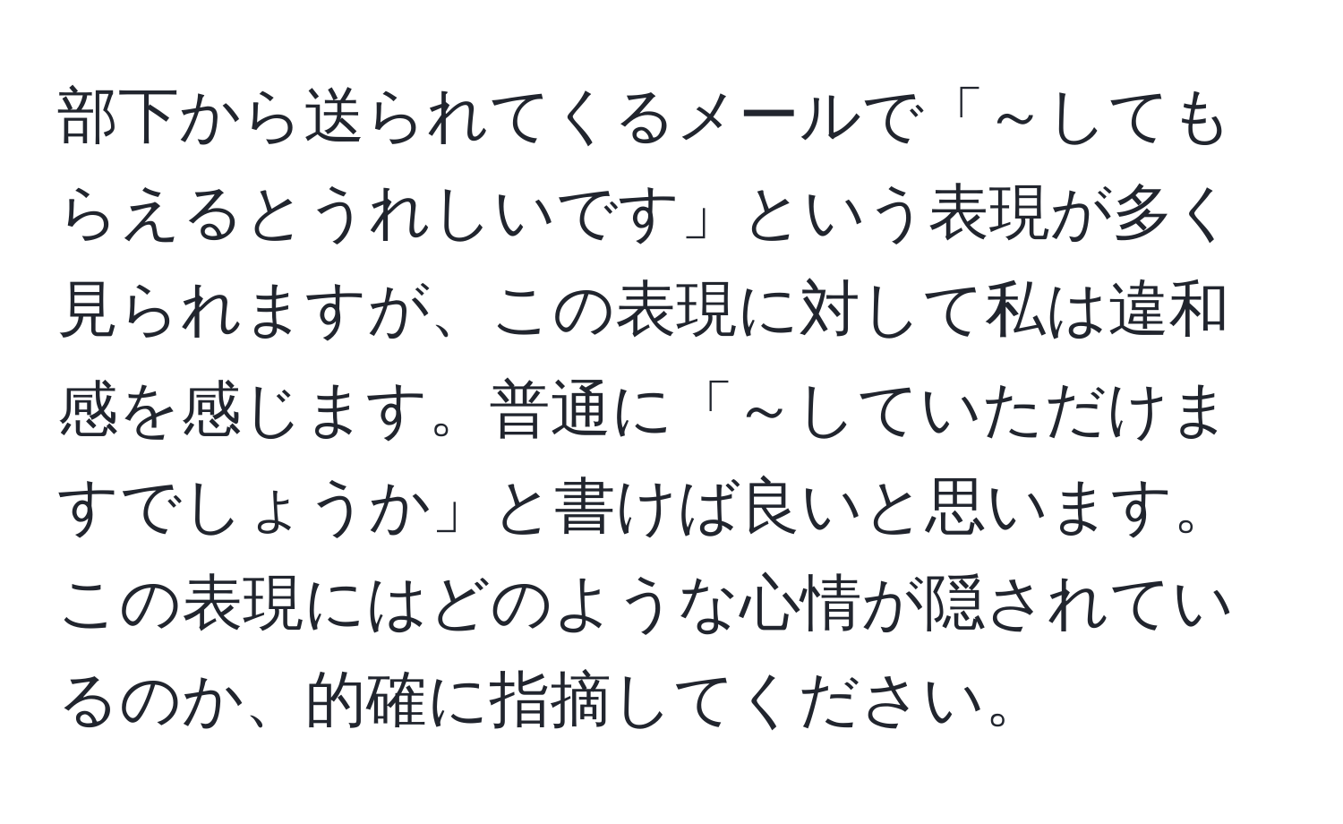 部下から送られてくるメールで「～してもらえるとうれしいです」という表現が多く見られますが、この表現に対して私は違和感を感じます。普通に「～していただけますでしょうか」と書けば良いと思います。この表現にはどのような心情が隠されているのか、的確に指摘してください。