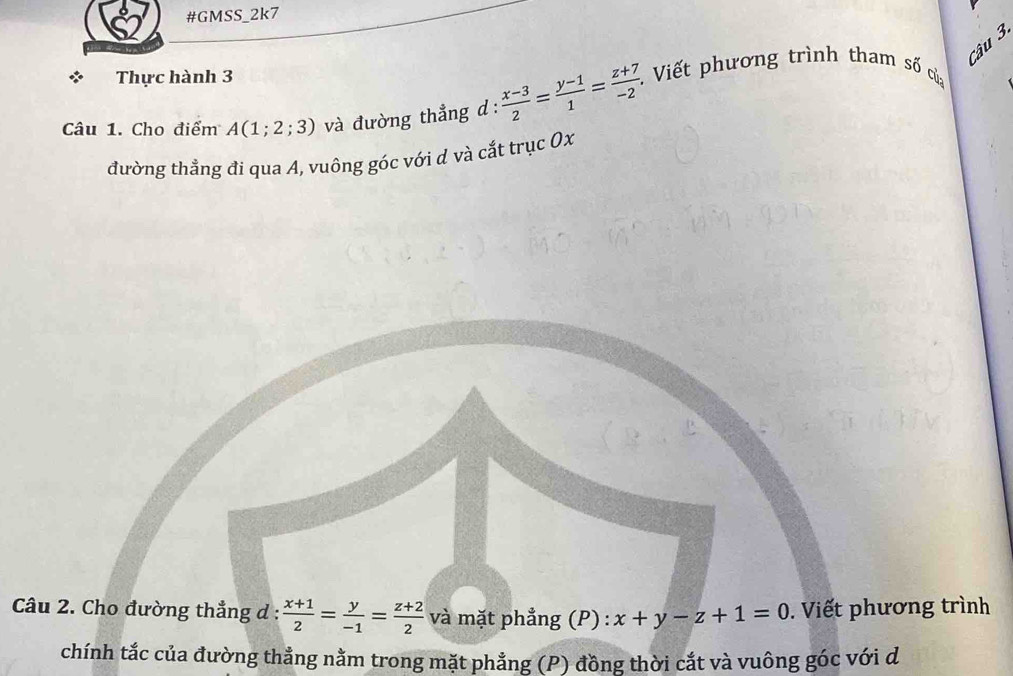 #GMSS_2k7 
Câu 3. 
Thực hành 3 
Câu 1. Cho điểm A(1;2;3) và đường thẳng d :  (x-3)/2 = (y-1)/1 = (z+7)/-2  *. Viết phương trình tham số của 
đường thẳng đi qua A, vuông góc với d và cắt trục 0x 
Câu 2. Cho đường thẳng d :  (x+1)/2 = y/-1 = (z+2)/2  và mặt phẳng (P) : x+y-z+1=0. Viết phương trình 
chính tắc của đường thẳng nằm trong mặt phẳng (P) đồng thời cắt và vuông góc với d