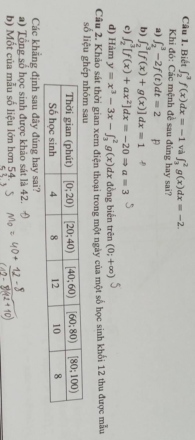 Biết ∈t _2^(3f(x)dx=-1 và ∈t _3^2g(x)dx=-2.
Khi đó: Các mệnh đề sau đúng hay sai?
a) ∈t _2^3-2f(t)dt=2
b) ∈t _2^3[f(x)+g(x)]dx=1
c) ∈t _2^3[f(x)+ax^2)]dx=-20Rightarrow a=3
d) Hàm y=x^3-3x-∈t _3^2g(x)dx đồng biến trên (0;+∈fty )
Câu 2. Khảo sát thời gian xem điện thoại trong một ngày của một số học sinh khối 12 thu được mẫu
số liệu 
Các khẳng định sau đây đúng hay sai?
a) Tổng số học sinh được khảo sát là 42.
b) Mốt của mẫu số liệu lớn hơn 54.