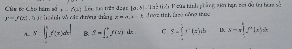 Cho hàm số y=f(x) liên tục trên đoạn [a;b]. Thể tích V của hình phẳng giới hạn bởi đồ thị hàm số
y=f(x) , trục hoành và các đường thẳng x=a, x=b được tính theo công thức
A. S=|∈tlimits _a^(bf(x)dx| B. S=∈t _a^b|f(x)|dx. C. S=∈tlimits _a^bf^2)(x)dx. D. S=π ∈tlimits _a^(bf^2)(x)dx.