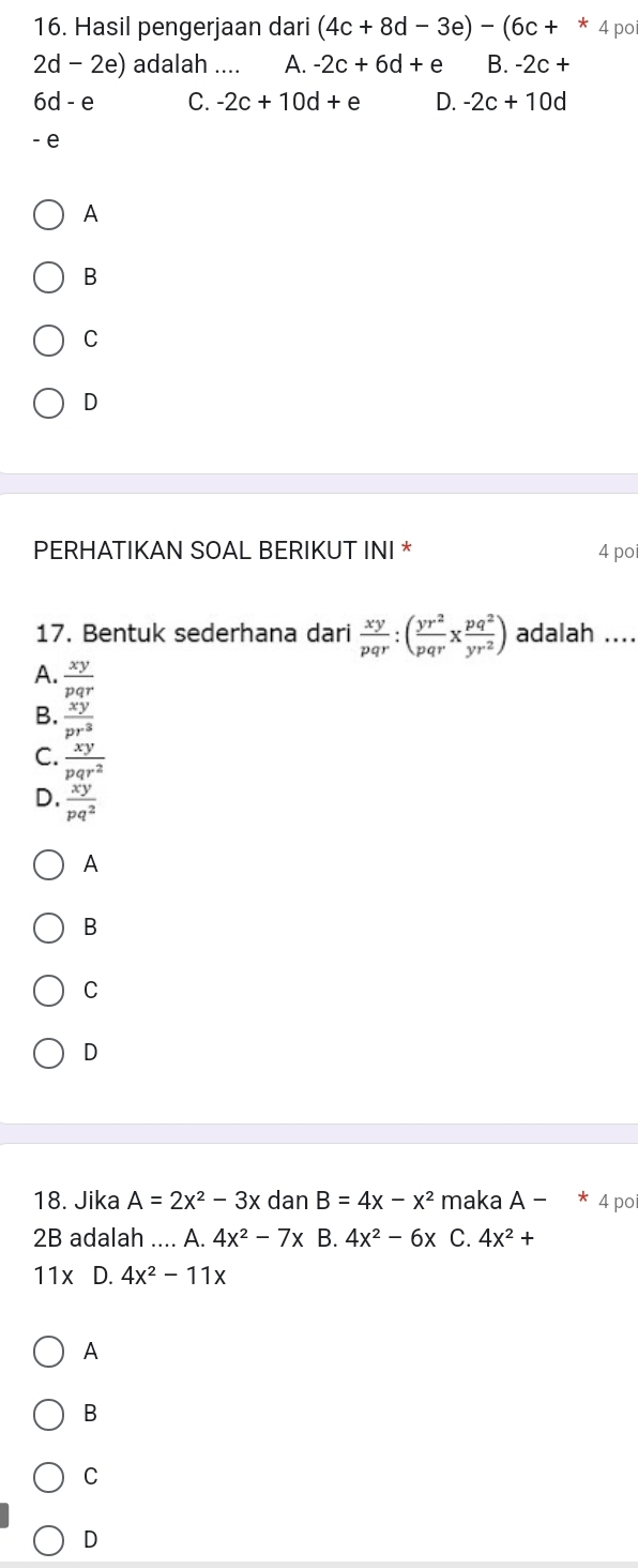 Hasil pengerjaan dari (4c+8d-3e)-(6c+^*. 4 po
2d-2e) adalah .... A. -2c+6d+e B. -2c+
6d-e C. -2c+10d+e D. -2c+10d
- e
A
B
C
D
PERHATIKAN SOAL BERIKUT INI * 4 po
17. Bentuk sederhana dari  xy/pqr :( yr^2/pqr x pq^2/yr^2 ) adalah ....
A.  xy/pqr 
B.  xy/pr^3 
C.  xy/pqr^2 
D.  xy/pq^2 
A
B
C
D
18. Jika A=2x^2-3x dan B=4x-x^2 maka A-*4 po
2B adalah .... A. 4x^2-7x B. 4x^2-6x C. 4x^2+
11x D. 4x^2-11x
A
B
C
D