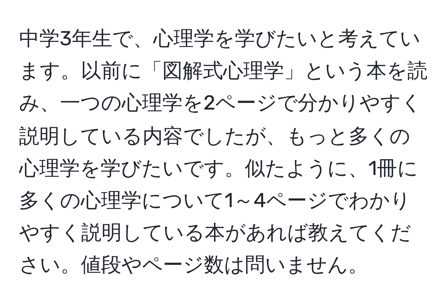 中学3年生で、心理学を学びたいと考えています。以前に「図解式心理学」という本を読み、一つの心理学を2ページで分かりやすく説明している内容でしたが、もっと多くの心理学を学びたいです。似たように、1冊に多くの心理学について1～4ページでわかりやすく説明している本があれば教えてください。値段やページ数は問いません。