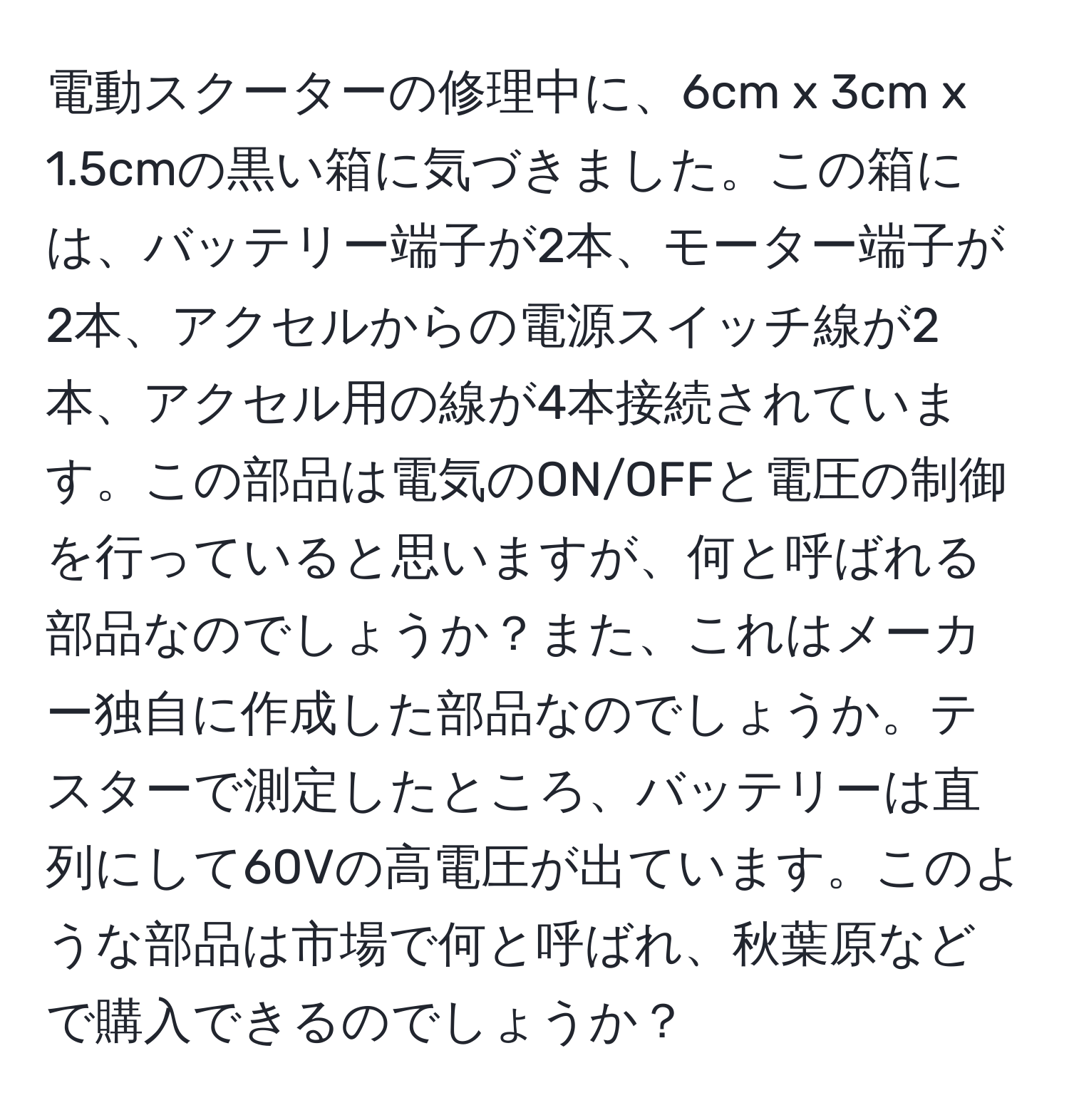 電動スクーターの修理中に、6cm x 3cm x 1.5cmの黒い箱に気づきました。この箱には、バッテリー端子が2本、モーター端子が2本、アクセルからの電源スイッチ線が2本、アクセル用の線が4本接続されています。この部品は電気のON/OFFと電圧の制御を行っていると思いますが、何と呼ばれる部品なのでしょうか？また、これはメーカー独自に作成した部品なのでしょうか。テスターで測定したところ、バッテリーは直列にして60Vの高電圧が出ています。このような部品は市場で何と呼ばれ、秋葉原などで購入できるのでしょうか？