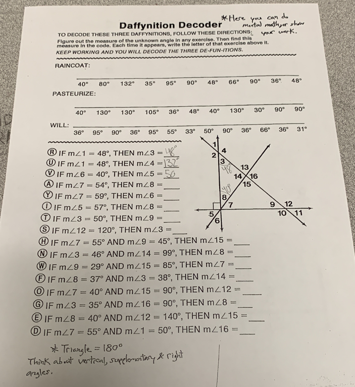 Daffynition Decoder
TO DECODE THESE THREE DAFFYNITIONS, FOLLOW THESE DIRECTIONS:
Figure out the measure of the unknown angle in any exercise. Then find this
measure in the code. Each time it appears, write the letter of that exercise above it.
KEEP WORKING AND YOU WILL DECODE THE THREE DE-FUN-ITIONS.
RAINCOAT:
40° 80° 132° 35° 95° 90° 48° 66° 90° 36° 48°
PASTEURIZE:
40° 130° 130° 105° 36° 48° 40° 130° 30° 90° 90°
WILL:
36° 95° 90° 36° 95° 55° 33° 50° 90° 36° 66° 36° 31°
ⓇIF m∠ 1=48° , THEN m∠ 3=
ⓊIF m∠ 1=48° , THEN m∠ 4= _
①IF m∠ 6=40° , THEN m∠ 5= _
_
④IF m∠ 7=54° , THEN m∠ 8=
DIF m∠ 7=59° , THEN m∠ 6= _
①if m∠ 5=57° , THEN m∠ 8= _
①IF m∠ 3=50° , THEN m∠ 9= _ 
SiF m∠ 12=120° , THEN m∠ 3= _
①IF m∠ 7=55° AND m∠ 9=45° , THEN m∠ 15= _
①IF m∠ 3=46° AND m∠ 14=99° , THEN m∠ 8= _
W IF m∠ 9=29° AND m∠ 15=85° , THEN m∠ 7= _
Dif m∠ 8=37° AND m∠ 3=38° , THEN m∠ 14= _
O IF m∠ 7=40° AND m∠ 15=90° , THEN m∠ 12= _
③IF m∠ 3=35° AND m∠ 16=90° , THEN m∠ 8= _
E IF m∠ 8=40° AND m∠ 12=140° , THEN m∠ 15= _
Dif m∠ 7=55° AND m∠ 1=50° , THEN m∠ 16= _