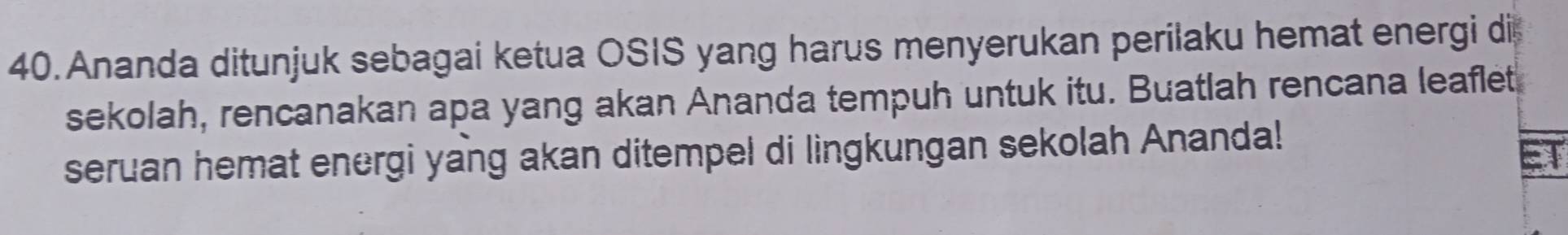 Ananda ditunjuk sebagai ketua OSIS yang harus menyerukan perilaku hemat energi di 
sekolah, rencanakan apa yang akan Ananda tempuh untuk itu. Buatlah rencana leaflet 
seruan hemat energi yang akan ditempel di lingkungan sekolah Ananda!