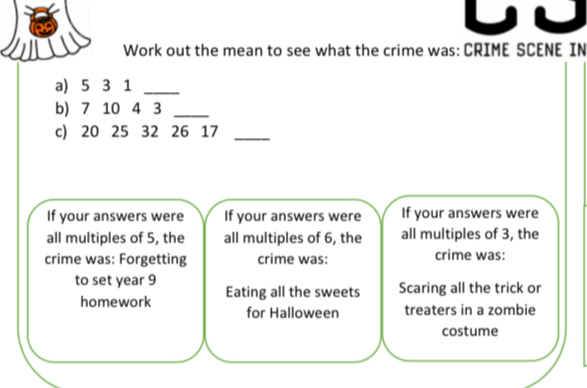 Work out the mean to see what the crime was: CRIME SCENE IN 
a) 5 3 1 _ 
b) 7 10 4 3 _ 
c) 20 25 32 26 17 _ 
If your answers were If your answers were If your answers were 
all multiples of 5, the all multiples of 6, the all multiples of 3, the 
crime was: Forgetting crime was: crime was: 
to set year 9 Eating all the sweets Scaring all the trick or 
homework for Halloween treaters in a zombie 
costume