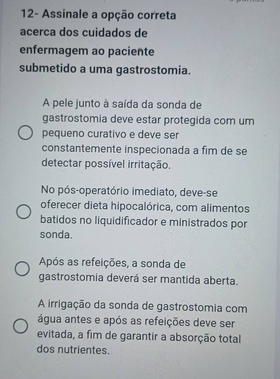 12- Assinale a opção correta
acerca dos cuidados de
enfermagem ao paciente
submetido a uma gastrostomia.
A pele junto à saída da sonda de
gastrostomia deve estar protegida com um
pequeno curativo e deve ser
constantemente inspecionada a fim de se
detectar possível irritação.
No pós-operatório imediato, deve-se
oferecer dieta hipocalórica, com alimentos
batidos no liquidificador e ministrados por
sonda.
Após as refeições, a sonda de
gastrostomia deverá ser mantida aberta.
A irrigação da sonda de gastrostomia com
água antes e após as refeições deve ser
evitada, a fim de garantir a absorção total
dos nutrientes.