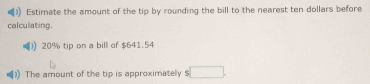 Estimate the amount of the tip by rounding the bill to the nearest ten dollars before 
calculating.
20% tip on a bill of $641.54
The amount of the tip is approximately ς □ .