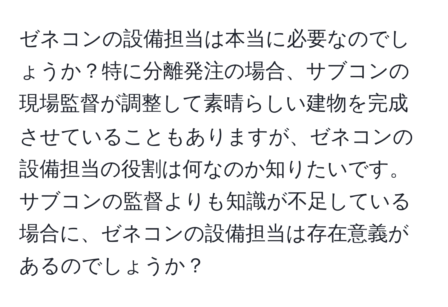 ゼネコンの設備担当は本当に必要なのでしょうか？特に分離発注の場合、サブコンの現場監督が調整して素晴らしい建物を完成させていることもありますが、ゼネコンの設備担当の役割は何なのか知りたいです。サブコンの監督よりも知識が不足している場合に、ゼネコンの設備担当は存在意義があるのでしょうか？