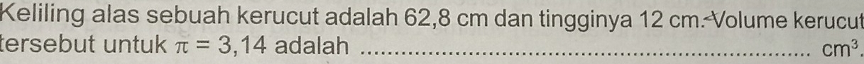 Keliling alas sebuah kerucut adalah 62,8 cm dan tingginya 12 cm. Volume kerucut 
tersebut untuk π =3,14 adalah _ cm^3