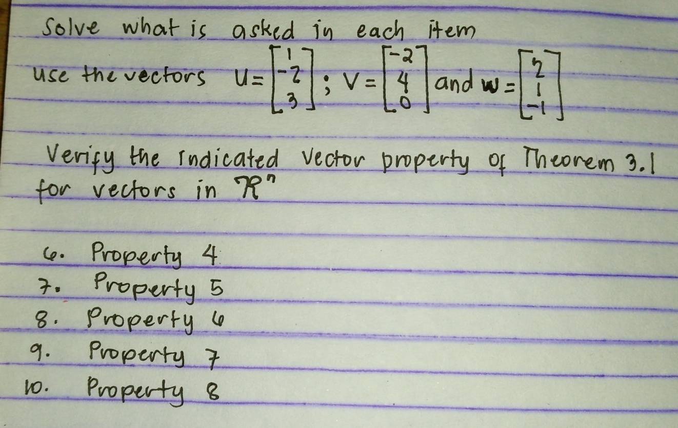 Solve what is asked in each item
use the vectors u=beginbmatrix 1 -2 3endbmatrix; v=beginbmatrix -2 4 0endbmatrix and w=beginbmatrix 2 1 -1endbmatrix
Vericy the indicated vector property of Theorem 3. 1
for vectors in 79^n
C. Property 4
3. Property 5
8. Property 4
9. Property 7
10. Property 8